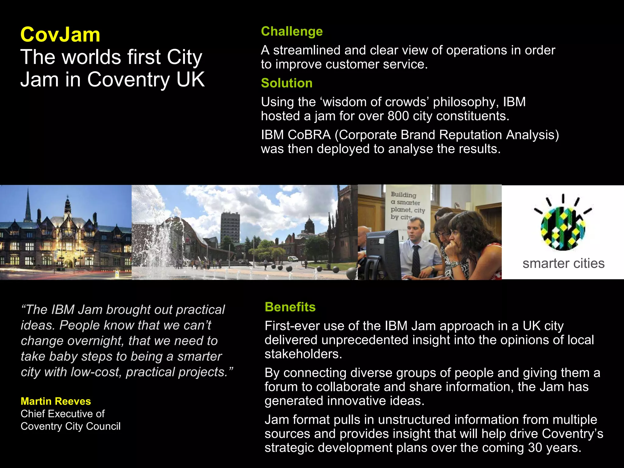 smarter cities CovJam The worlds first City Jam in Coventry UK   Challenge A streamlined and clear view of operations in order to improve customer service. Solution Using the ‘wisdom of crowds’ philosophy, IBM hosted a jam for over 800 city constituents. IBM CoBRA (Corporate Brand Reputation Analysis) was then deployed to analyse the results.  Benefits First-ever use of the IBM Jam approach in a UK city delivered unprecedented insight into the opinions of local stakeholders.  By connecting diverse groups of people and giving them a forum to collaborate and share information, the Jam has generated innovative ideas.  Jam format pulls in unstructured information from multiple sources and provides insight that will help drive Coventry’s strategic development plans over the coming 30 years.   “ The IBM Jam brought out practical ideas. People know that we can’t change overnight, that we need to take baby steps to being a smarter city with low-cost, practical projects.” Martin Reeves Chief Executive of  Coventry City Council 