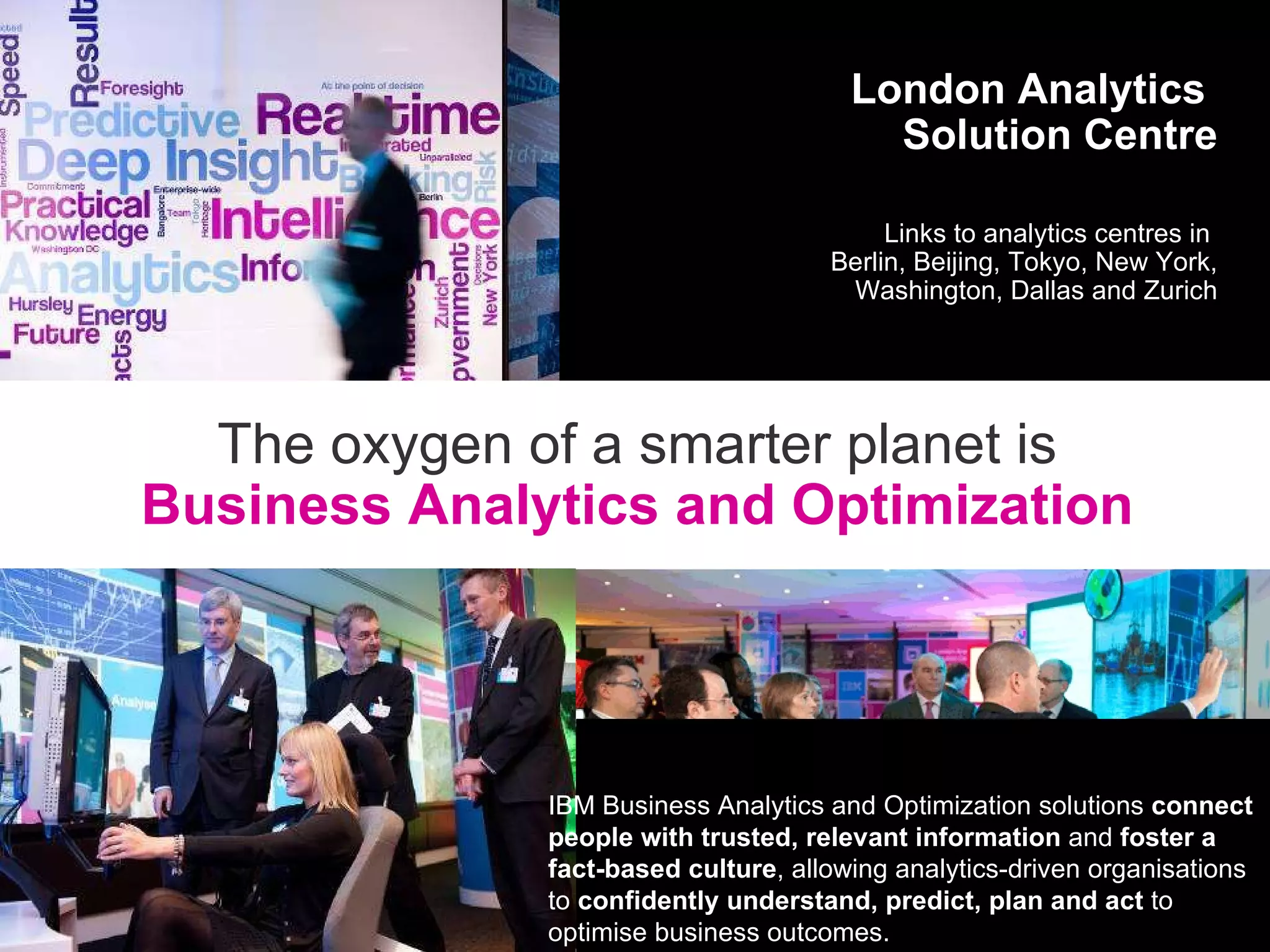 London Analytics  Solution Centre Links to analytics centres in  Berlin, Beijing, Tokyo, New York, Washington, Dallas and Zurich The oxygen of a smarter planet is Business Analytics and Optimization IBM Business Analytics and Optimization solutions  connect people with trusted, relevant information  and  foster a fact-based culture , allowing analytics-driven organisations to  confidently understand, predict, plan and act  to optimise business outcomes. 
