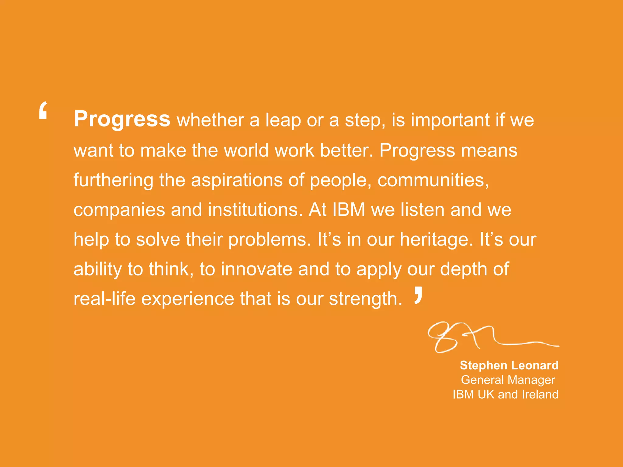 Progress   whether a leap or a step, is important if we want to make the world work better. Progress means furthering the aspirations of people, communities, companies and institutions. At IBM we listen and we help to solve their problems. It’s in our heritage. It’s our ability to think, to innovate and to apply our depth of real-life experience that is our strength.  Stephen Leonard General Manager  IBM UK and Ireland “ ” 