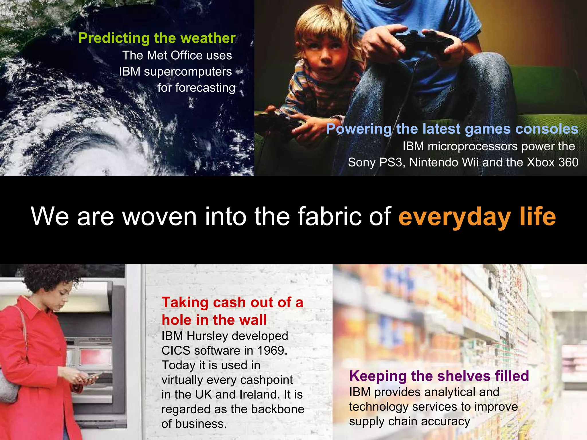 We are woven into the fabric of  everyday life Powering the latest games consoles IBM microprocessors power the  Sony PS3, Nintendo Wii and the Xbox 360 Keeping the shelves filled IBM provides analytical and technology services to improve supply chain accuracy Taking cash out of a hole in the wall IBM Hursley developed CICS software in 1969. Today it is used in virtually every cashpoint in the UK and Ireland. It is regarded as the backbone of business. Predicting the weather The Met Office uses  IBM supercomputers  for forecasting 