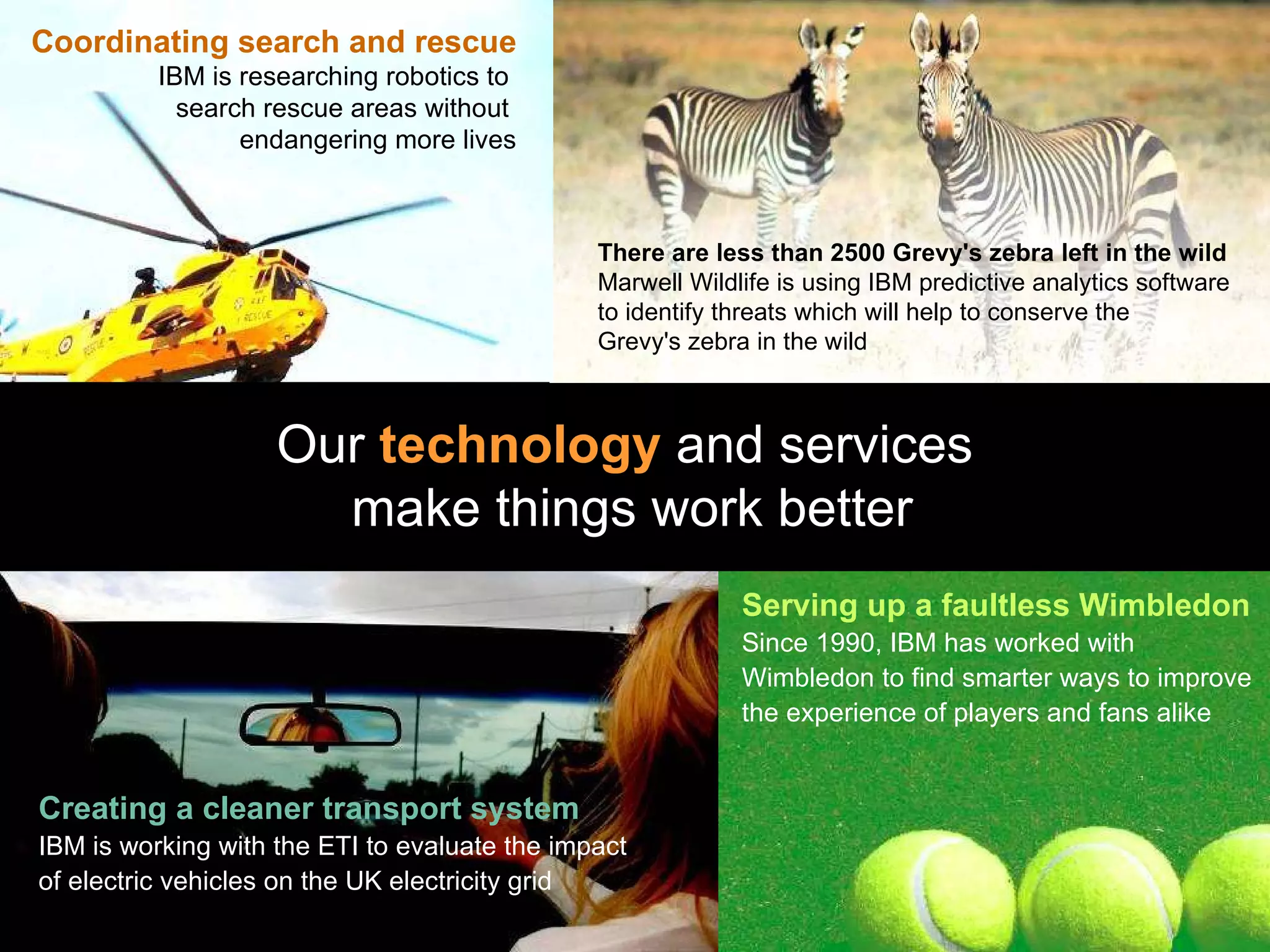 Coordinating search and rescue IBM is researching robotics to  search rescue areas without  endangering more lives Our  technology  and services  make things work better Serving up a faultless Wimbledon Since 1990, IBM has worked with Wimbledon to find smarter ways to improve the experience of players and fans alike Creating a cleaner transport system IBM is working with the ETI to evaluate the impact of electric vehicles on the UK electricity grid There are less than 2500 Grevy's zebra left in the wild   Marwell Wildlife is using IBM predictive analytics software to identify threats which will help to conserve the  Grevy's zebra in the wild   