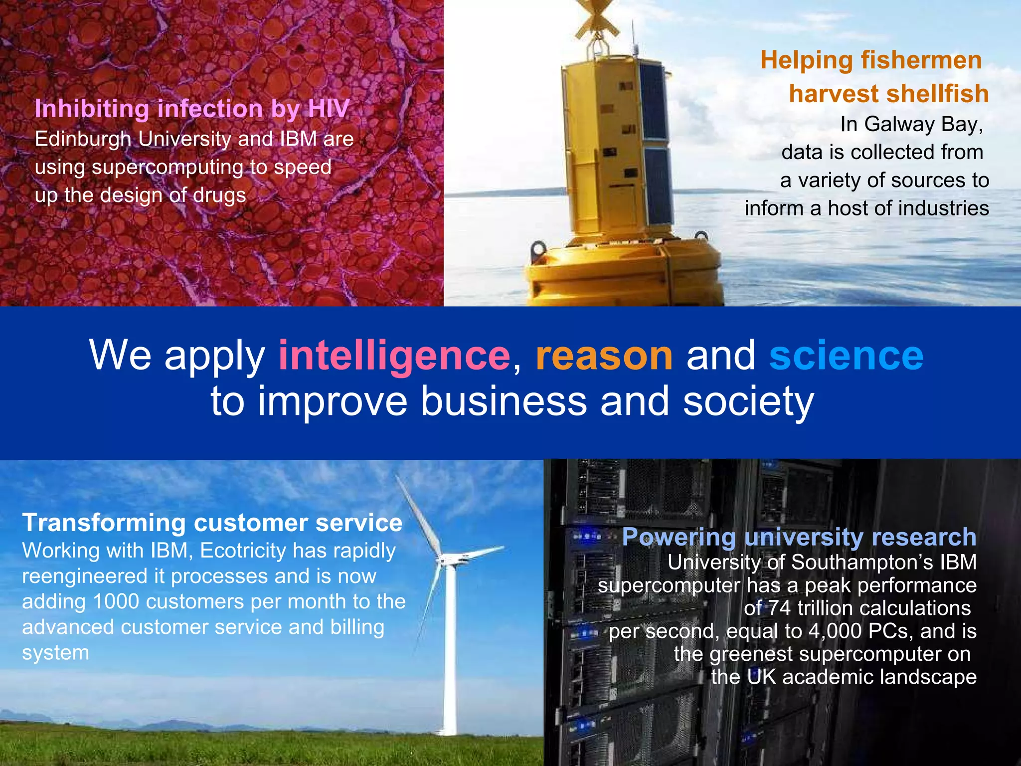 Transforming customer service Working with IBM, Ecotricity has rapidly reengineered it processes and is now adding 1000 customers per month to the advanced customer service and billing system We apply  intelligence ,   reason   and  science   to improve business and society Inhibiting infection by HIV Edinburgh University and IBM are using supercomputing to speed up the design of drugs  Helping fishermen  harvest shellfish In Galway Bay,  data is collected from  a variety of sources to inform a host of industries Powering university research  University of Southampton’s IBM supercomputer has a peak performance of 74 trillion calculations  per second, equal to 4,000 PCs, and is the greenest supercomputer on  the UK academic landscape 