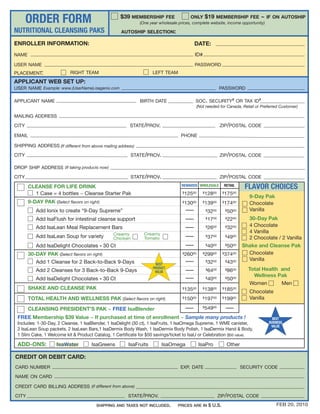 ORDER FORM                                   $39 MEMBERSHIP FEE                  ONLY       $19 MEMBERSHIP FEE ~ IF ON AUTOSHIP
                                                              (One year wholesale prices, complete website, income opportunity)

NUTRITIONAL CLEANSING PAKS                          AUTOSHIP SELECTION:

ENROLLER INFORMATION:                                                                      DATE:
NAME                                                                                       ID#
USER NAME                                                                                  PASSWORD
PLACEMENT:                 RIGHT TEAM                               LEFT TEAM
APPLICANT WEB SET UP:
USER NAME Example: www.(UserName).isagenix.com                                                              PASSWORD

APPLICANT NAME                                                BIRTH DATE                   SOC. SECURITY# OR TAX ID#
                                                                                           (Not needed for Canada, Retail or Preferred Customer)

MAILING ADDRESS

CITY                                                     STATE/PROV.                                        ZIP/POSTAL CODE

EMAIL                                                                              PHONE

SHIPPING ADDRESS (If different from above mailing address)
CITY                                                      STATE/PROV.                                       ZIP/POSTAL CODE

DROP SHIP ADDRESS (If taking products now)

CITY                                                      STATE/PROV.                                       ZIP/POSTAL CODE

       CLEANSE FOR LIFE DRINK                                                      REWARDS WHOLESALE             RETAIL
                                                                                                                           FLAVOR CHOICES
         1 Case = 4 bottles ~ Cleanse Starter Pak                                   $125 00    $ 128   00    $17500
                                                                                                                             9-Day Pak
       9-DAY PAK (Select flavors on right)                                          $13000     $ 13900       $17400          Chocolate
          Add Ionix to create “9-Day Supreme”                                                      3200
                                                                                                   $             $5000       Vanilla
          Add IsaFlush for intestinal cleanse support                                              17
                                                                                                   $   00        $2200       30-Day Pak
          Add IsaLean Meal Replacement Bars                                                        26
                                                                                                   $   00        $32 00      4 Chocolate
                                                Creamy          Creamy
                                                                                                                             4 Vanilla
          Add IsaLean Soup for variety          Chicken         Tomato                             3700
                                                                                                   $             $4900       2 Chocolate / 2 Vanilla
          Add IsaDelight Chocolates - 30 Ct                                                        4000
                                                                                                   $             $5000    Shake and Cleanse Pak
       30-DAY PAK (Select flavors on right)                                         $260 00    $ 299   00    $374    00     Chocolate
                                                                                                                            Vanilla
          Add 1 Cleanse for 2 Back-to-Back 9-Days                     BEST
                                                                                                   32
                                                                                                   $   00        $4300
                                                                    PRODUCT                                                 Total Health and
          Add 2 Cleanses for 3 Back-to-Back 9-Days                   VALUE                         6400
                                                                                                   $             $8600
                                                                                                                              Wellness Pak
          Add IsaDelight Chocolates - 30 Ct                                                        4000
                                                                                                   $             $5000
                                                                                                                            Women        Men
       SHAKE AND CLEANSE PAK                                                        $13500     $ 13800       $18500          Chocolate
       TOTAL HEALTH AND WELLNESS PAK (Select flavors on right)                      $15000     $ 19700       $19900          Vanilla

       CLEANSING PRESIDENT’S PAK ~ FREE IsaBlender                                             $ 54900
 FREE Membership $39 Value ~ If purchased at time of enrollment ~ Sample many products !                                               BEST
 Includes: 1-30-Day, 2 Cleanse, 1 IsaBlender, 1 IsaDelight (30 ct), 1 IsaFruits, 1 IsaOmega Supreme, 1 WME canister,                 BUSINESS
                                                                                                                                      VALUE
 2 IsaLean Soup packets, 2 IsaLean Bars,1 IsaDermix Body Wash, 1 IsaDermix Body Polish, 1 IsaDermix Hand & Body,
 1 Slim Cake, 1 Welcome kit & Product Catalog, 1 Certificate for $50 savings/ticket to IsaU or Celebration ($50 value).

 ADD-ONS:            IsaWater         IsaGreens         IsaFruits        IsaOmega             IsaPro              Other

CREDIT OR DEBIT CARD:
CARD NUMBER                                                                        EXP. DATE                              SECURITY CODE

NAME ON CARD

CREDIT CARD BILLING ADDRESS (if different from above)

CITY                                                    STATE/PROV.                                         ZIP/POSTAL CODE
                                        SHIPPING AND TAXES NOT INCLUDED.         PRICES ARE IN $ U.S.                                    FEB 20, 2010
 