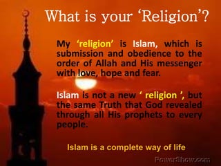 What is your ‘Religion’? 
My ‘religion’ is Islam, which is 
submission and obedience to the 
order of Allah and His messenger 
with love, hope and fear. 
Islam is not a new ‘ religion ’, but 
the same Truth that God revealed 
through all His prophets to every 
people. 
Islam is a complete way of life 
 