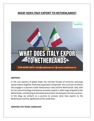 WHAT DOES ITALY EXPORT TO NETHERLANDS?
ABSTRACT
In the vast tapestry of global trade, the intricate threads of economic exchange
weave nations together, fostering cooperation and growth. One such pair of nations
that engage in a dynamic trade relationship is Italy and the Netherlands. Italy, with
its rich cultural heritage and diverse economy, exports a wide range of goods to the
Netherlands, contributing to the bilateral economic ties between the two countries.
In this blog, we embark on a journey to uncover what Italy exports to the
Netherlands and the significance of this trade flow.
MAPPING THE TRADE LANDSCAPE
 