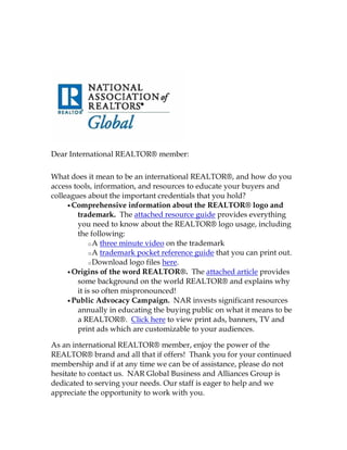 Dear International REALTOR® member:

What does it mean to be an international REALTOR®, and how do you
access tools, information, and resources to educate your buyers and
colleagues about the important credentials that you hold?
     • Comprehensive information about the REALTOR® logo and
        trademark. The attached resource guide provides everything
        you need to know about the REALTOR® logo usage, including
        the following:
            o A three minute video on the trademark
            o A trademark pocket reference guide that you can print out.
            o Download logo files here.
     • Origins of the word REALTOR®. The attached article provides
        some background on the world REALTOR® and explains why
        it is so often mispronounced!
     • Public Advocacy Campaign. NAR invests significant resources
        annually in educating the buying public on what it means to be
        a REALTOR®. Click here to view print ads, banners, TV and
        print ads which are customizable to your audiences.

As an international REALTOR® member, enjoy the power of the
REALTOR® brand and all that if offers! Thank you for your continued
membership and if at any time we can be of assistance, please do not
hesitate to contact us. NAR Global Business and Alliances Group is
dedicated to serving your needs. Our staff is eager to help and we
appreciate the opportunity to work with you.
 