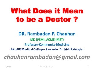 What Does it Mean
to be a Doctor ?
DR. Rambadan P. Chauhan
MD (PSM), ACME (MET)
Professor-Community Medicine
BKLWR Medical College- Sawarde, District-Ratnagiri
chauhanrambadan@gmail.com
5/7/2021 1
Dr Rambadan Chauhan
 