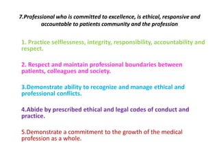7.Professional who is committed to excellence, is ethical, responsive and
accountable to patients community and the profession
1. Practice selflessness, integrity, responsibility, accountability and
respect.
2. Respect and maintain professional boundaries between
patients, colleagues and society.
3.Demonstrate ability to recognize and manage ethical and
professional conflicts.
4.Abide by prescribed ethical and legal codes of conduct and
practice.
5.Demonstrate a commitment to the growth of the medical
profession as a whole.
 