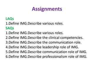 Assignments
LAQs
1.Define IMG.Describe various roles.
SAQs
1.Define IMG.Describe various roles.
2.Define IMG.Describe the clinical competencies.
3.Define IMG.Describe the communication role.
4.Define IMG.Describe leadership role of IMG.
5.Define IMG.Describe communication role of IMG.
6.Define IMG.Describe professionalism role of IMG.
 