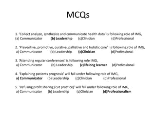 MCQs
1. ‘Collect analyze, synthesize and communicate health data’ is following role of IMG,
(a) Communicator (b) Leadership (c)Clinician (d)Professional
2. ‘Preventive, promotive, curative, palliative and holistic care’ is following role of IMG,
a) Communicator (b) Leadership (c)Clinician (d)Professional
3. ‘Attending regular conferences’ is following role IMG,
a) Communicator (b) Leadership (c)lifelong learner (d)Professional
4. ‘Explaining patients prognosis’ will fall under following role of IMG,
a) Communicator (b) Leadership (c)Clinician (d)Professional
5. ‘Refusing profit sharing (cut practice)’ will fall under following role of IMG,
a) Communicator (b) Leadership (c)Clinician (d)Professionalism
 