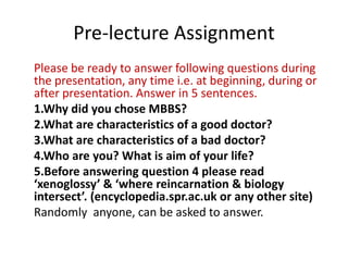 Pre-lecture Assignment
Please be ready to answer following questions during
the presentation, any time i.e. at beginning, during or
after presentation. Answer in 5 sentences.
1.Why did you chose MBBS?
2.What are characteristics of a good doctor?
3.What are characteristics of a bad doctor?
4.Who are you? What is aim of your life?
5.Before answering question 4 please read
‘xenoglossy’ & ‘where reincarnation & biology
intersect’. (encyclopedia.spr.ac.uk or any other site)
Randomly anyone, can be asked to answer.
 
