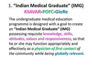 1. “Indian Medical Graduate” (IMG)
KSAVAR-POFC-GloRe
The undergraduate medical education
programme is designed with a goal to create
an “Indian Medical Graduate” (IMG)
possessing requisite knowledge, skills,
attitudes, values and responsiveness, so that
he or she may function appropriately and
effectively as a physician of first contact of
the community while being globally relevant.
 