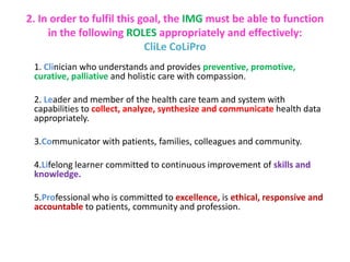 2. In order to fulfil this goal, the IMG must be able to function
in the following ROLES appropriately and effectively:
CliLe CoLiPro
1. Clinician who understands and provides preventive, promotive,
curative, palliative and holistic care with compassion.
2. Leader and member of the health care team and system with
capabilities to collect, analyze, synthesize and communicate health data
appropriately.
3.Communicator with patients, families, colleagues and community.
4.Lifelong learner committed to continuous improvement of skills and
knowledge.
5.Professional who is committed to excellence, is ethical, responsive and
accountable to patients, community and profession.
 