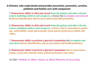 3.Clinician, who understands and provides preventive, promotive, curative,
palliative and holistic care with compassion
5. Demonstrate ability to elicit and record from the patient, and other relevant
sources including relatives and caregivers, a history that is complete and relevant
to disease identification, disease prevention and health promotion.
6. Demonstrate ability to elicit and record from the patient, and other relevant
sources including relatives and caregivers, a history that is contextual to gender,
age, vulnerability, social and economic status patient preferences, beliefs and
values.
7. Demonstrate ability to perform a physical examination that is complete and
relevant to disease identification, disease prevention and health promotion.
8. Demonstrate ability to perform a physical examination that is contextual to
gender, social and economic status, patient preferences and values.
5,6,7&8= Medicine & allied, Surgery & allied, Obstetrics & Gynecology
 