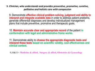 3. Clinician, who understands and provides preventive, promotive, curative,
palliative and holistic care with compassion
9. Demonstrate effective clinical problem solving, judgment and ability to
interpret and integrate available data in order to address patient problems,
generate differential diagnoses and develop individualized management
plans that include preventive, promotive and therapeutic goals.
10. Maintain accurate clear and appropriate record of the patient in
conformation with legal and administrative frame works.
11. Demonstrate ability to choose the appropriate diagnostic tests and
interpret these tests based on scientific validity, cost effectiveness and
clinical context.
9,10&11= Medicine & allied, Surgery & allied, Obstetrics & Gynecology
 
