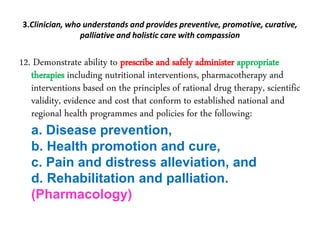 3.Clinician, who understands and provides preventive, promotive, curative,
palliative and holistic care with compassion
12. Demonstrate ability to prescribe and safely administer appropriate
therapies including nutritional interventions, pharmacotherapy and
interventions based on the principles of rational drug therapy, scientific
validity, evidence and cost that conform to established national and
regional health programmes and policies for the following:
a. Disease prevention,
b. Health promotion and cure,
c. Pain and distress alleviation, and
d. Rehabilitation and palliation.
(Pharmacology)
 