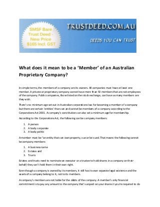 What does it mean to be a ‘Member’ of an Australian
Proprietary Company?
In simple terms, the members of a company are its owners. All companies must have at least one
member. A private or proprietary company cannot have more than 50 members that are not employees
of the company. Public companies, those listed on the stock exchange, can have as many members are
they wish.
There’s no minimum age set out in Australian corporations law for becoming a member of a company
but there are certain ‘entities’ than can and cannot be members of a company according to the
Corporations Act 2001. A company’s constitution can also set a minimum age for membership.
According to the Corporations Act, the following can be company members:
1. A person
2. A body corporate
3. A body politic
A member must be “an entity that can own property, sue or be sued. That means the following cannot
be company members:
1. A business name
2. Estates and
3. Trusts
Estates and trusts need to nominate an executor or a trustee to hold shares in a company on their
behalf; they can’t hold them in their own right.
Even though a company is owned by its members, it still has its own separate legal existence and the
assets of a company belong to it, not to its members.
A company’s members are not liable for the debts of the company. A member’s only financial
commitment is to pay any amount to the company that’s unpaid on your shares it you’re required to do
 