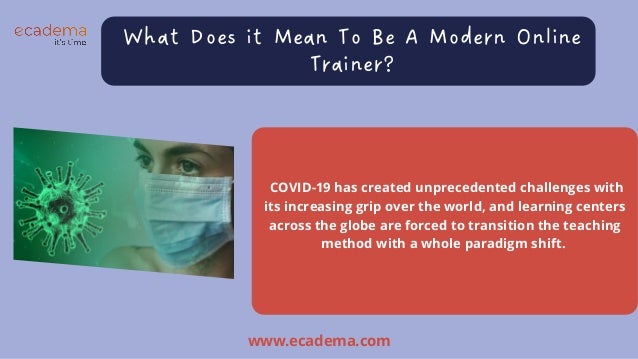What Does it Mean To Be A Modern Online

Trainer?
COVID-19 has created unprecedented challenges with

its increasing grip over the world, and learning centers

across the globe are forced to transition the teaching

method with a whole paradigm shift.
www.ecadema.com
 
