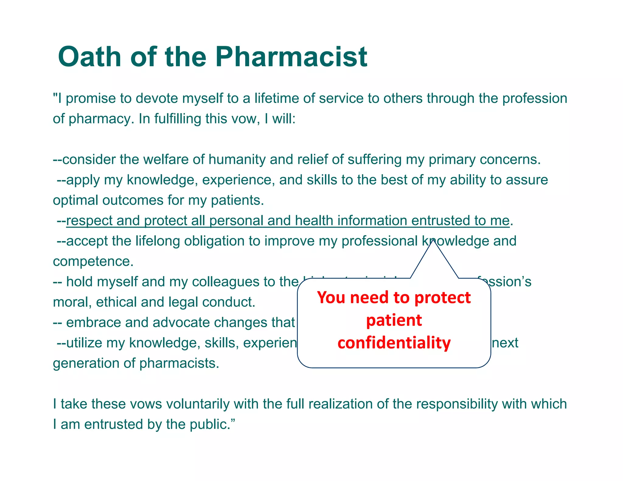 "I promise to devote myself to a lifetime of service to others through the profession
of pharmacy. In fulfilling this vow, I will:
--consider the welfare of humanity and relief of suffering my primary concerns.
--apply my knowledge, experience, and skills to the best of my ability to assure
optimal outcomes for my patients.
--respect and protect all personal and health information entrusted to me.
--accept the lifelong obligation to improve my professional knowledge and
competence.
-- hold myself and my colleagues to the highest principles of our profession’s
moral, ethical and legal conduct.
-- embrace and advocate changes that improve patient care.
--utilize my knowledge, skills, experiences, and values to prepare the next
generation of pharmacists.
I take these vows voluntarily with the full realization of the responsibility with which
I am entrusted by the public.”
Oath of the Pharmacist
You need to protect 
patient 
confidentiality
 