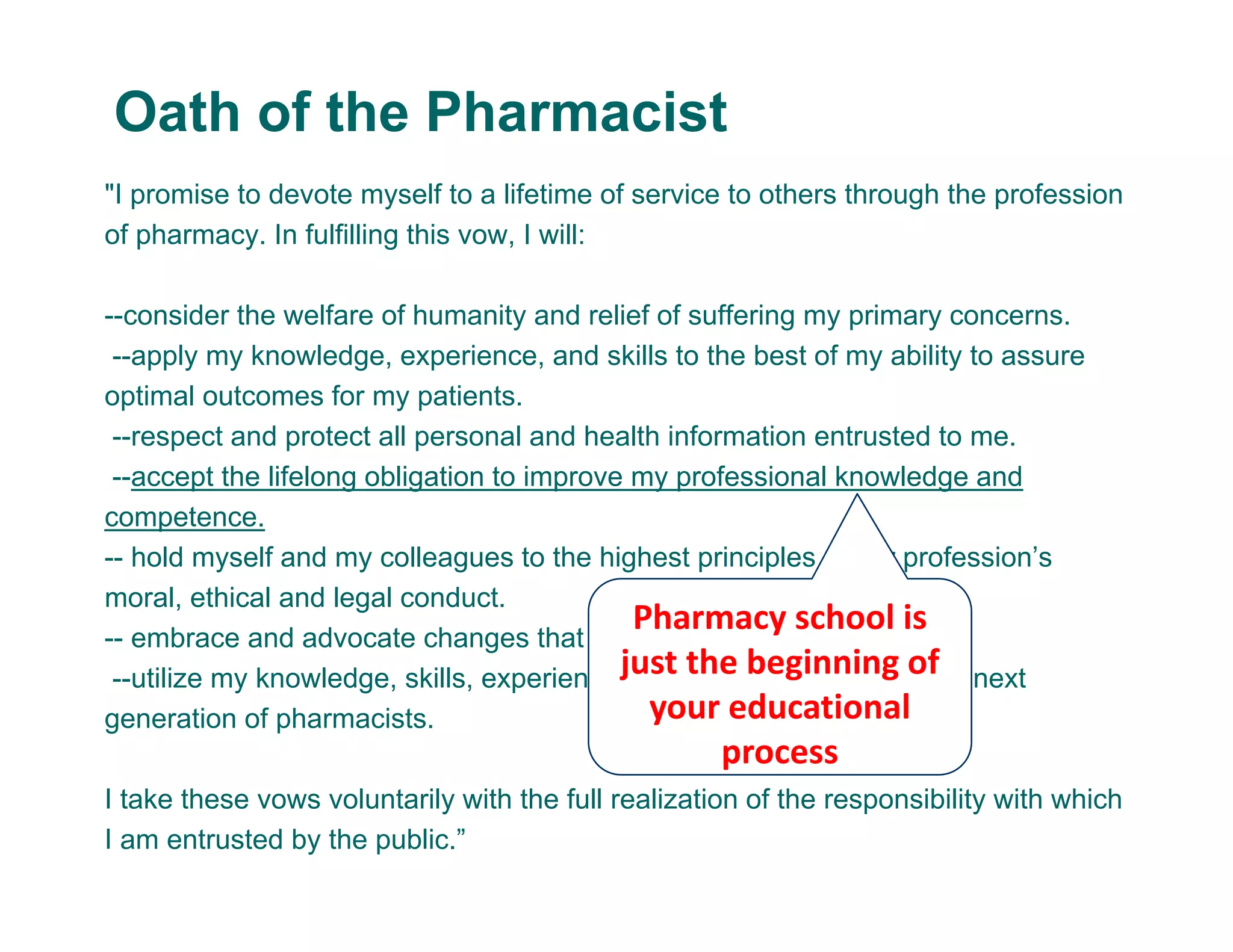 "I promise to devote myself to a lifetime of service to others through the profession
of pharmacy. In fulfilling this vow, I will:
--consider the welfare of humanity and relief of suffering my primary concerns.
--apply my knowledge, experience, and skills to the best of my ability to assure
optimal outcomes for my patients.
--respect and protect all personal and health information entrusted to me.
--accept the lifelong obligation to improve my professional knowledge and
competence.
-- hold myself and my colleagues to the highest principles of our profession’s
moral, ethical and legal conduct.
-- embrace and advocate changes that improve patient care.
--utilize my knowledge, skills, experiences, and values to prepare the next
generation of pharmacists.
I take these vows voluntarily with the full realization of the responsibility with which
I am entrusted by the public.”
Oath of the Pharmacist
Pharmacy school is 
just the beginning of 
your educational 
process
 