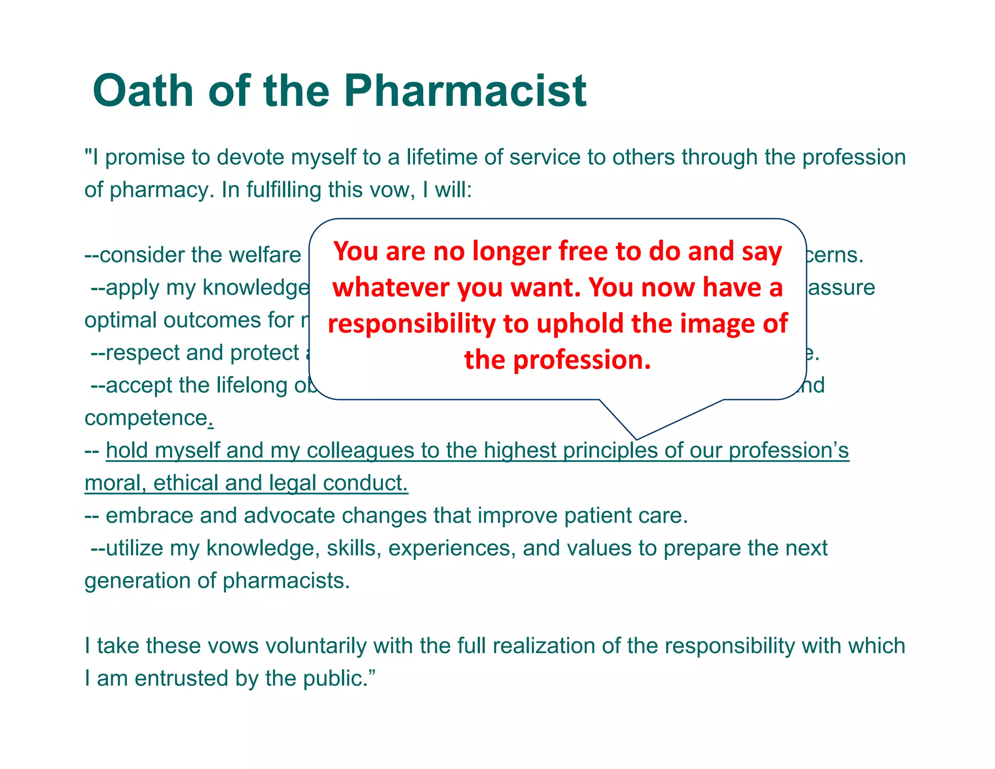 "I promise to devote myself to a lifetime of service to others through the profession
of pharmacy. In fulfilling this vow, I will:
--consider the welfare of humanity and relief of suffering my primary concerns.
--apply my knowledge, experience, and skills to the best of my ability to assure
optimal outcomes for my patients.
--respect and protect all personal and health information entrusted to me.
--accept the lifelong obligation to improve my professional knowledge and
competence.
-- hold myself and my colleagues to the highest principles of our profession’s
moral, ethical and legal conduct.
-- embrace and advocate changes that improve patient care.
--utilize my knowledge, skills, experiences, and values to prepare the next
generation of pharmacists.
I take these vows voluntarily with the full realization of the responsibility with which
I am entrusted by the public.”
Oath of the Pharmacist
You are no longer free to do and say 
whatever you want. You now have a 
responsibility to uphold the image of 
the profession.
 