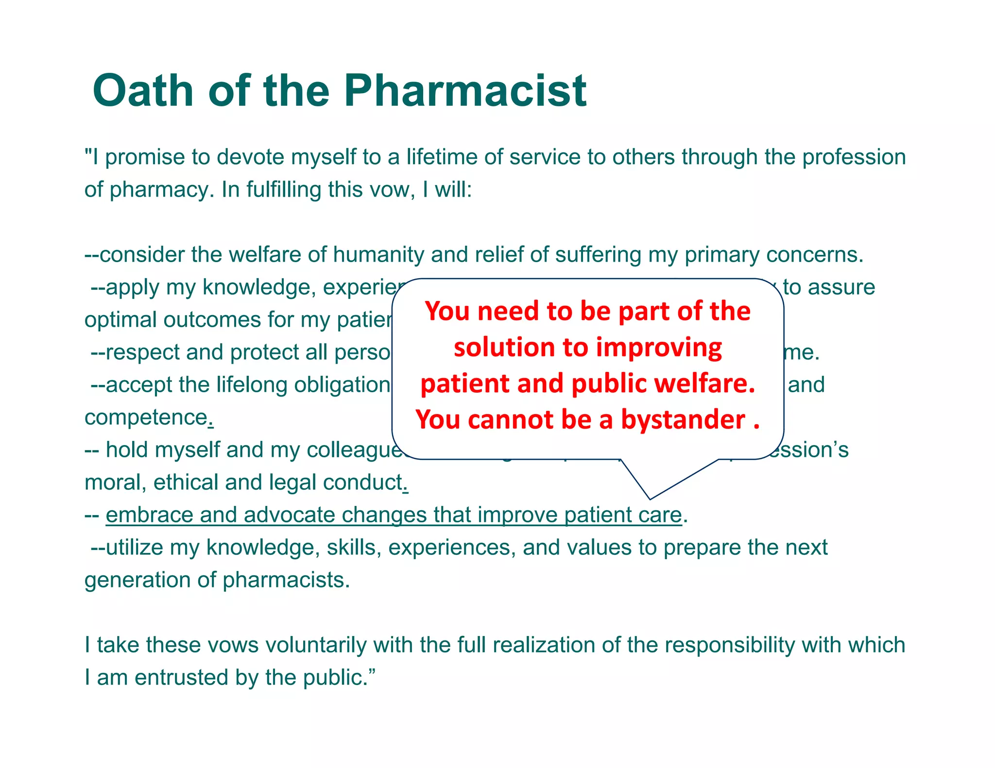 "I promise to devote myself to a lifetime of service to others through the profession
of pharmacy. In fulfilling this vow, I will:
--consider the welfare of humanity and relief of suffering my primary concerns.
--apply my knowledge, experience, and skills to the best of my ability to assure
optimal outcomes for my patients.
--respect and protect all personal and health information entrusted to me.
--accept the lifelong obligation to improve my professional knowledge and
competence.
-- hold myself and my colleagues to the highest principles of our profession’s
moral, ethical and legal conduct.
-- embrace and advocate changes that improve patient care.
--utilize my knowledge, skills, experiences, and values to prepare the next
generation of pharmacists.
I take these vows voluntarily with the full realization of the responsibility with which
I am entrusted by the public.”
Oath of the Pharmacist
You need to be part of the 
solution to improving 
patient and public welfare. 
You cannot be a bystander .
 