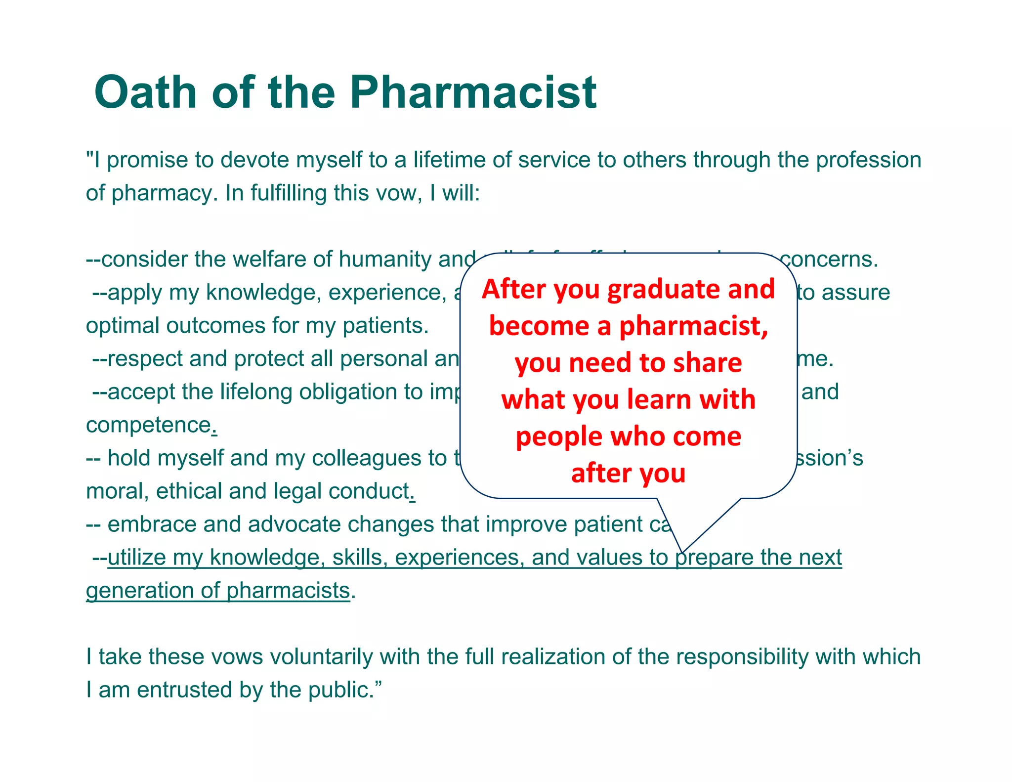 "I promise to devote myself to a lifetime of service to others through the profession
of pharmacy. In fulfilling this vow, I will:
--consider the welfare of humanity and relief of suffering my primary concerns.
--apply my knowledge, experience, and skills to the best of my ability to assure
optimal outcomes for my patients.
--respect and protect all personal and health information entrusted to me.
--accept the lifelong obligation to improve my professional knowledge and
competence.
-- hold myself and my colleagues to the highest principles of our profession’s
moral, ethical and legal conduct.
-- embrace and advocate changes that improve patient care.
--utilize my knowledge, skills, experiences, and values to prepare the next
generation of pharmacists.
I take these vows voluntarily with the full realization of the responsibility with which
I am entrusted by the public.”
Oath of the Pharmacist
After you graduate and 
become a pharmacist,
you need to share
what you learn with 
people who come 
after you 
 