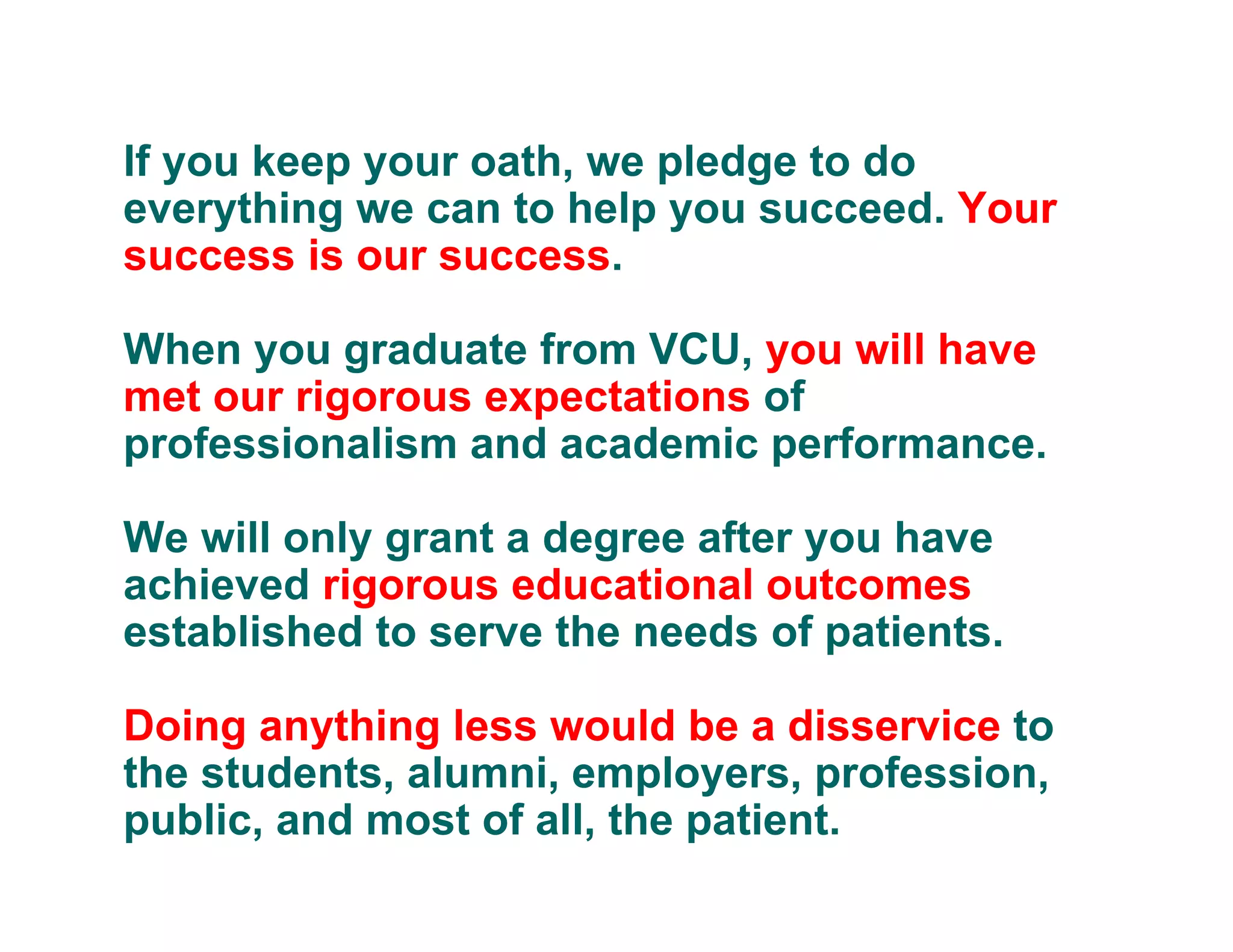 If you keep your oath, we pledge to do
everything we can to help you succeed. Your
success is our success.
When you graduate from VCU, you will have
met our rigorous expectations of
professionalism and academic performance.
We will only grant a degree after you have
achieved rigorous educational outcomes
established to serve the needs of patients.
Doing anything less would be a disservice to
the students, alumni, employers, profession,
public, and most of all, the patient.
 