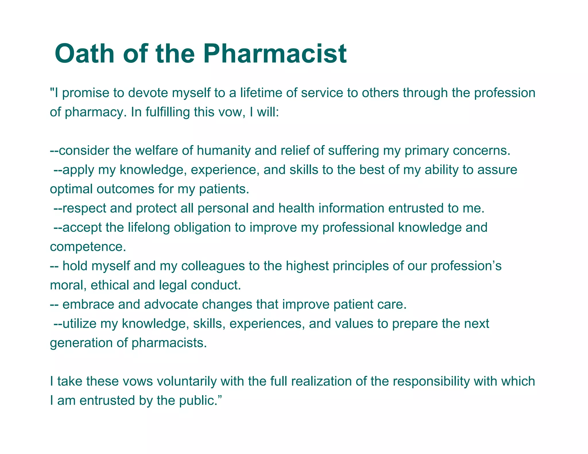 "I promise to devote myself to a lifetime of service to others through the profession
of pharmacy. In fulfilling this vow, I will:
--consider the welfare of humanity and relief of suffering my primary concerns.
--apply my knowledge, experience, and skills to the best of my ability to assure
optimal outcomes for my patients.
--respect and protect all personal and health information entrusted to me.
--accept the lifelong obligation to improve my professional knowledge and
competence.
-- hold myself and my colleagues to the highest principles of our profession’s
moral, ethical and legal conduct.
-- embrace and advocate changes that improve patient care.
--utilize my knowledge, skills, experiences, and values to prepare the next
generation of pharmacists.
I take these vows voluntarily with the full realization of the responsibility with which
I am entrusted by the public.”
Oath of the Pharmacist
 