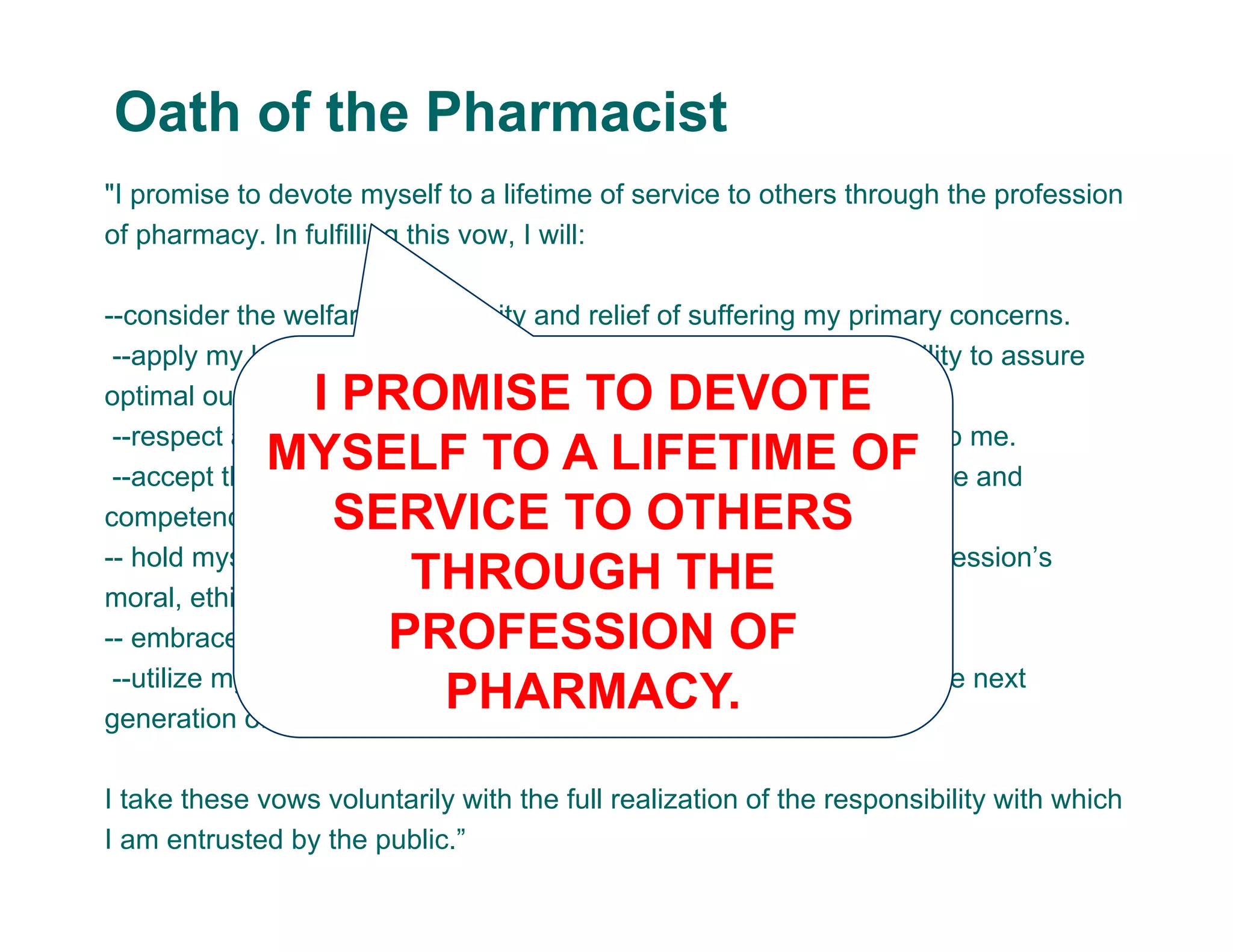"I promise to devote myself to a lifetime of service to others through the profession
of pharmacy. In fulfilling this vow, I will:
--consider the welfare of humanity and relief of suffering my primary concerns.
--apply my knowledge, experience, and skills to the best of my ability to assure
optimal outcomes for my patients.
--respect and protect all personal and health information entrusted to me.
--accept the lifelong obligation to improve my professional knowledge and
competence.
-- hold myself and my colleagues to the highest principles of our profession’s
moral, ethical and legal conduct.
-- embrace and advocate changes that improve patient care.
--utilize my knowledge, skills, experiences, and values to prepare the next
generation of pharmacists.
I take these vows voluntarily with the full realization of the responsibility with which
I am entrusted by the public.”
Oath of the Pharmacist
I PROMISE TO DEVOTE
MYSELF TO A LIFETIME OF
SERVICE TO OTHERS
THROUGH THE
PROFESSION OF
PHARMACY.
 