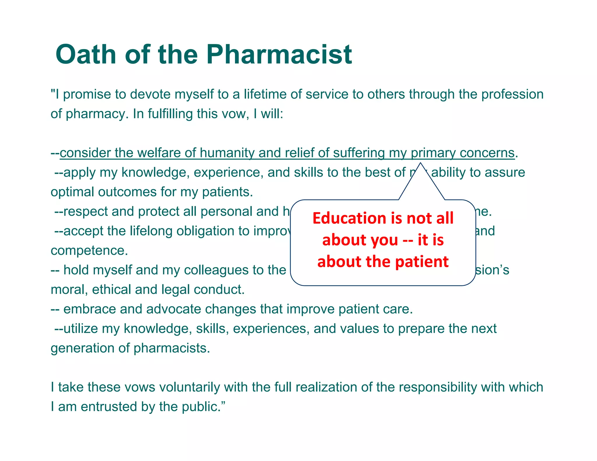 "I promise to devote myself to a lifetime of service to others through the profession
of pharmacy. In fulfilling this vow, I will:
--consider the welfare of humanity and relief of suffering my primary concerns.
--apply my knowledge, experience, and skills to the best of my ability to assure
optimal outcomes for my patients.
--respect and protect all personal and health information entrusted to me.
--accept the lifelong obligation to improve my professional knowledge and
competence.
-- hold myself and my colleagues to the highest principles of our profession’s
moral, ethical and legal conduct.
-- embrace and advocate changes that improve patient care.
--utilize my knowledge, skills, experiences, and values to prepare the next
generation of pharmacists.
I take these vows voluntarily with the full realization of the responsibility with which
I am entrusted by the public.”
Oath of the Pharmacist
Education is not all 
about you ‐‐ it is 
about the patient
 