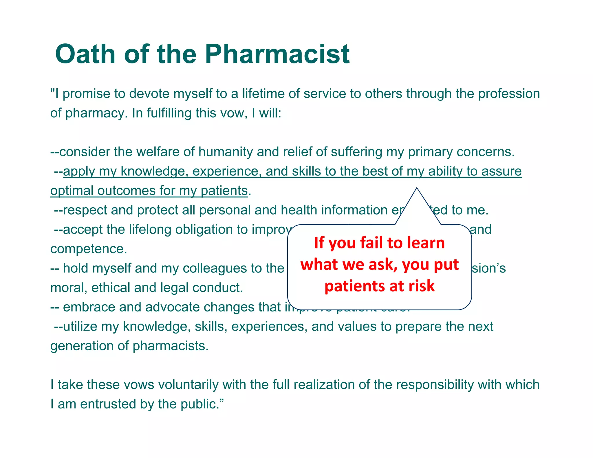 "I promise to devote myself to a lifetime of service to others through the profession
of pharmacy. In fulfilling this vow, I will:
--consider the welfare of humanity and relief of suffering my primary concerns.
--apply my knowledge, experience, and skills to the best of my ability to assure
optimal outcomes for my patients.
--respect and protect all personal and health information entrusted to me.
--accept the lifelong obligation to improve my professional knowledge and
competence.
-- hold myself and my colleagues to the highest principles of our profession’s
moral, ethical and legal conduct.
-- embrace and advocate changes that improve patient care.
--utilize my knowledge, skills, experiences, and values to prepare the next
generation of pharmacists.
I take these vows voluntarily with the full realization of the responsibility with which
I am entrusted by the public.”
Oath of the Pharmacist
If you fail to learn 
what we ask, you put 
patients at risk
 