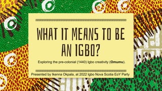 WhaT It MeAnS to BE
an IGbo?
Exploring the pre-colonial (1440) Igbo creativity (Omumu).
Presented by Ikenna Okpala, at 2022 Igbo Nova Scotia EoY Party
 