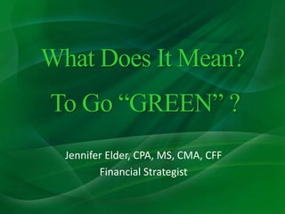 What Does It Mean? To Go “GREEN” ? Jennifer Elder, CPA, MS, CMA, CFF Financial Strategist 