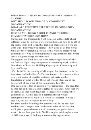 WHAT DOES IT MEAN TO ORGANIZE FOR COMMUNITY
CHANGE?
WHY SHOULD YOU ENGAGE IN COMMUNITY
ORGANIZATION?
WHAT ARE EFFECTIVE STRATEGIES IN COMMUNITY
ORGANIZATION?
HOW DO YOU BRING ABOUT CHANGE THROUGH
COMMUNITY ORGANIZATION?
Throughout the Community Tool Box, our authors talk about
different ways to improve our communities, and how to do all of
the tasks, small and large, that make an organization work and
work well. But broadly speaking -- how does all of this work?
What are the overarching strategies that work to improve our
communities? Why do some grassroots organizations fail, while
others do great things and flourish?
Throughout the Tool Box, we offer many suggestions of what
we feel are "right" ways to approach community work, such as
Our Model of Practice: Building Capacity for Community and
System Change
. Our belief in the equality of all people, for instance, or in the
importance of individuals' efforts to improve their communities
-- are not topics of specific sections, but make up the
foundation of what we do. These beliefs and ideas are at the
base of all of our work at the Community Tool Box.
One such idea is that of community organization -- the idea that
people can and should come together to talk about what matters
to them, and then work together to successfully change their
communities. As this idea is a common thread woven
throughout our work, we'd like to use this chapter to make it
explicit, and try to explore it more fully.
So, then, on the following few screens (and in the next few
sections) we'll do just that. In the remainder of this section,
we'll give a general overview of community organization --
what it is and how you do it. We'll also give brief explanations
of different ways of looking at community organization.
 