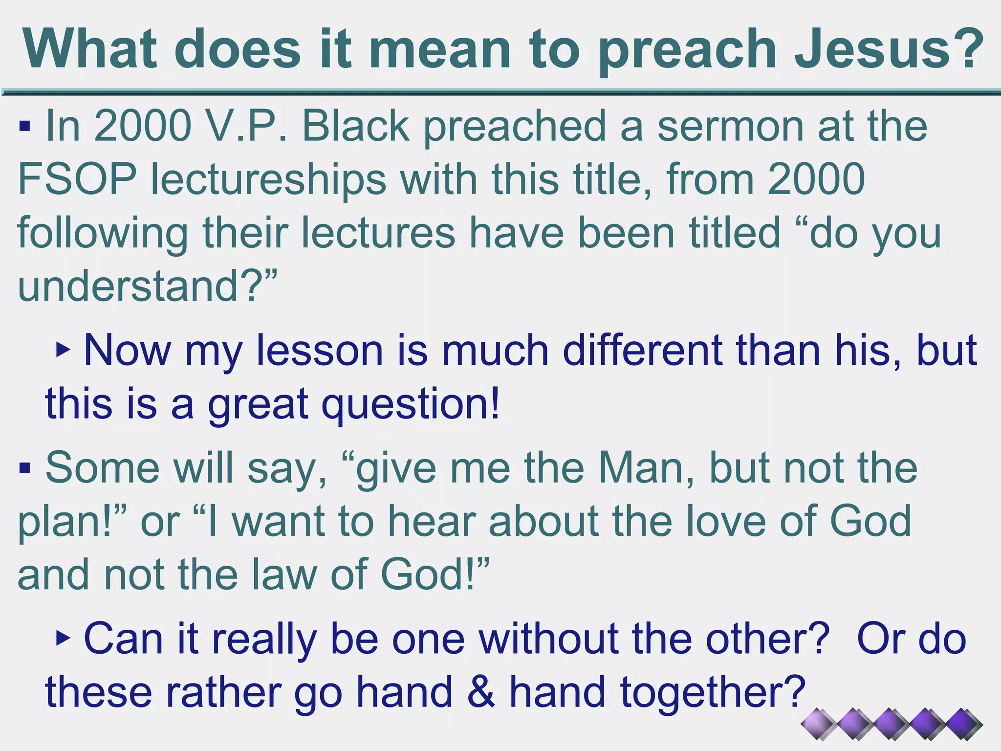 What does it mean to preach Jesus?
▪ In 2000 V.P. Black preached a sermon at the
FSOP lectureships with this title, from 2000
following their lectures have been titled “do you
understand?”
▸Now my lesson is much different than his, but
this is a great question!
▪ Some will say, “give me the Man, but not the
plan!” or “I want to hear about the love of God
and not the law of God!”
▸Can it really be one without the other? Or do
these rather go hand & hand together?
 