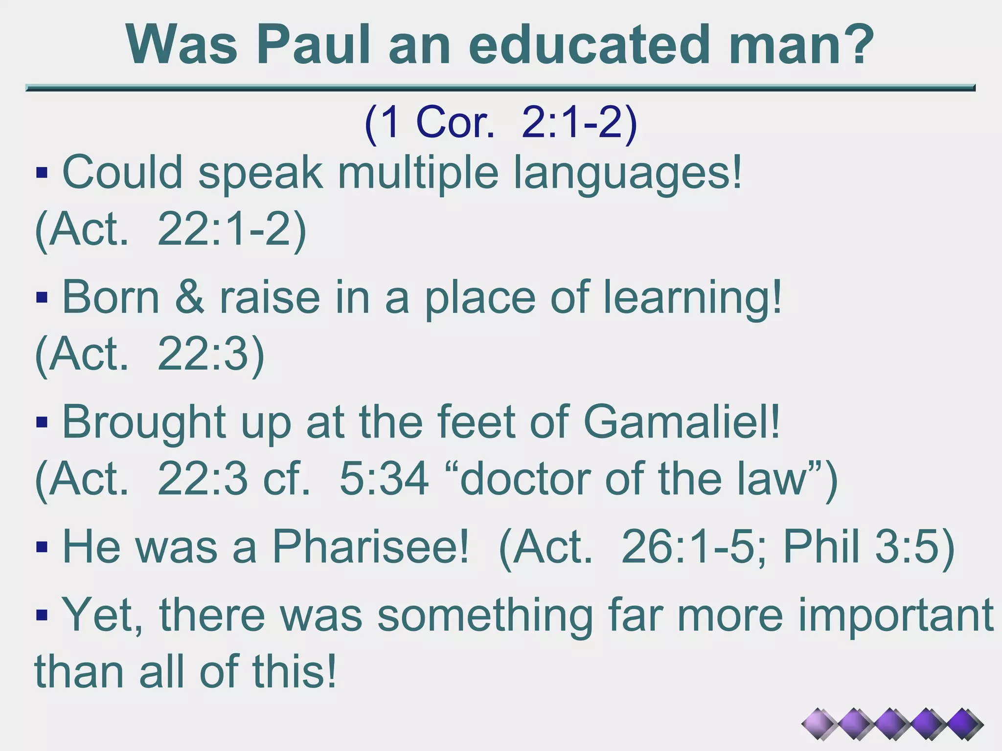 Was Paul an educated man?
(1 Cor. 2:1-2)
▪ Could speak multiple languages!
(Act. 22:1-2)
▪ Born & raise in a place of learning!
(Act. 22:3)
▪ Brought up at the feet of Gamaliel!
(Act. 22:3 cf. 5:34 “doctor of the law”)
▪ He was a Pharisee! (Act. 26:1-5; Phil 3:5)
▪ Yet, there was something far more important
than all of this!
 