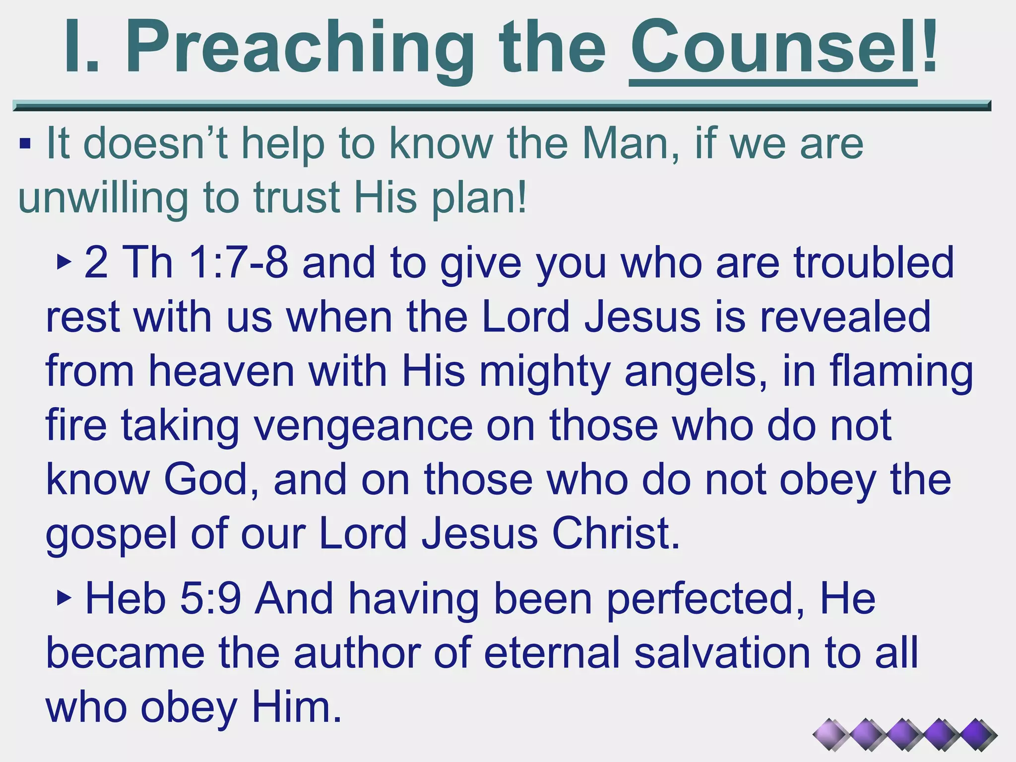 I. Preaching the Counsel!
▪ It doesn’t help to know the Man, if we are
unwilling to trust His plan!
▸2 Th 1:7-8 and to give you who are troubled
rest with us when the Lord Jesus is revealed
from heaven with His mighty angels, in flaming
fire taking vengeance on those who do not
know God, and on those who do not obey the
gospel of our Lord Jesus Christ.
▸Heb 5:9 And having been perfected, He
became the author of eternal salvation to all
who obey Him.
 