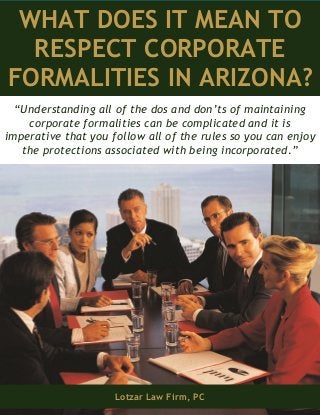 WHAT DOES IT MEAN TO
RESPECT CORPORATE
FORMALITIES IN ARIZONA?
Lotzar Law Firm, PC
“Understanding all of the dos and don’ts of maintaining
corporate formalities can be complicated and it is
imperative that you follow all of the rules so you can enjoy
the protections associated with being incorporated.”
 