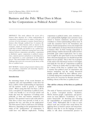 Journal of Business Ethics (2010) 94:333–352                                                                Ó Springer 2009
DOI 10.1007/s10551-009-0266-y


Business and the Polis: What Does it Mean
to See Corporations as Political Actors?                                                                      ´
                                                                                                 Pierre-Yves Neron




ABSTRACT. This article addresses the recent call in               corporations as political entities, actors, institutions, or
business ethics literature for a better understanding of          units could probably highlight some normative issues
corporations as political actors or entities. It first gives an   related to business institutions and practices and
overview of recent attempts to examine classical issues in        contribute to a better understanding of these issues. It
business ethics through a political lens. It examines dif-        could also sometimes lead to the formulation and
ferent ways in which theorists with an interest in the
                                                                  defense of radical propositions. It may also simply lead
normative analysis of business practices and institutions
could find it desirable and fruitful to use a political lens.
                                                                  to the reafﬁrmation of classical theoretical statements
This article presents a distinction among four views of the       in business ethics. In brief, treating corporations as
relations between corporations and politics: corporations         political things could be theoretically useful and have
as distributive agents, corporations as political commu-          potentially quite radical implications, but in some
nities, corporate practices and policies as citizenship issues,   cases it might be also quite banal or not very fruitful
and corporations as active participants in the political          from a theoretical perspective (we should not put this
process. This article ﬁnishes with an examination of three        option out too quickly). This is why I try to propose
challenges that need to be overcome by the theory of the          in this article some theoretical avenues to investigate
ﬁrm as a political actor.                                         and clarify the very idea of ‘‘corporations as political
                                                                  actors.’’ I ﬁrst try to clarify what is at stake in this call
KEY WORDS: business and government relations, busi-               for a theory of the ﬁrm as a political actor. Then
ness and politics, corporations and citizenship, organiza-
                                                                  I examine four political views of corporations and
tions, political philosophy
                                                                  business institutions and the various theoretical
                                                                  insights possibly offered by these different views.
                                                                  I conclude taking into consideration three challenges
Introduction                                                      that need to be overcome by theorists interested in
                                                                  building a theory of the ﬁrm as a political actor.
An interesting feature of the recent literature on
corporate roles and responsibilities is that there has
been a call for a better understanding of corporations            The call for a theory of the firm as a political
and the business world in general, as ‘‘political                 actor
actors’’. When saying that there has been a call for
such a conception of corporations as political actors,            The study of ‘‘business and society’’ is characterized
I refer very broadly to a set of recent articles and              by a certain ‘‘conceptual anarchy.’’ Academics,
books that stress the importance of looking more                  NGOs, business people, corporations, and govern-
politically at ﬁrms and business institutions and                 ments use many different ‘‘vocabularies’’ or ‘‘nor-
practices. The question I want to ask in this article is:         mative frameworks’’ for discussing and evaluating
what does it mean more precisely to look at cor-                  the responsibilities of corporations (Schwartz and
porations this way, and what are the implications?                Carrol, 2008). Philosophers like to refer to more
The short answer is that it could mean a lot of things.           abstract tools and concepts from moral theory for
Moreover, depending on the interpretation that one                applying them to business systems and interactions.
makes of the ‘‘politicization’’ of corporations, it               Whereas some like to use the language of sustain-
could have very different implications. Treating                  ability to talk about environmental practices in
 