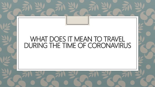 WHAT DOES IT MEAN TO TRAVEL
DURING THE TIME OF CORONAVIRUS
 