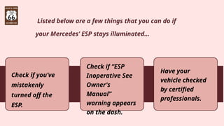 Listed below are a few things that you can do if
your Mercedes’ ESP stays illuminated…
Check if you’ve
mistakenly
turned off the
ESP.
Check if “ESP
Inoperative See
Owner's
Manual”
warning appears
on the dash.
Have your
vehicle checked
by certified
professionals.
 