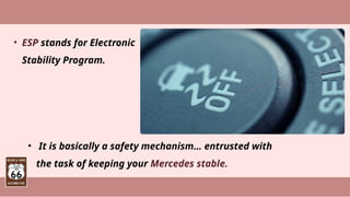 • ESP stands for Electronic
Stability Program.
• It is basically a safety mechanism… entrusted with
the task of keeping your Mercedes stable.
 