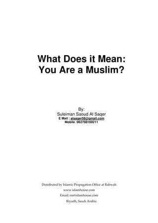 What Does it Mean:
You Are a Muslim?
By:
Suleiman Saoud Al Saqer
E Mail : alsaqer58@gmail.com
Mobile :962788169211
Distributed by Islamic Propagation Office at Rabwah
www.islamhouse.com
Email: en@islamhouse.com
Riyadh, Saudi Arabia
 