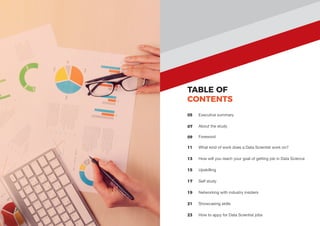 TABLE OF
CONTENTS
05
07
11
Executive summary
About the study
What kind of work does a Data Scientist work on?
13 How will you reach your goal of getting job in Data Science
15 Upskilling
17 Self study
19 Networking with industry insiders
21 Showcasing skills
23 How to appy for Data Scientist jobs
09 Foreword
 