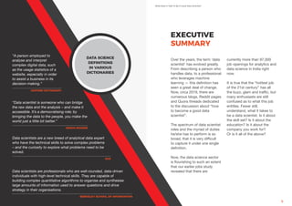 What Does It Take To Be A Good Data Scientist?
By AIM & Simplilearn 5
EXECUTIVE
SUMMARY
Over the years, the term ‘data
scientist’ has evolved greatly.
From describing a person who
handles data, to a professional
who leverages machine
learning — this definition has
seen a great deal of change.
Now, circa 2019, there are
numerous blogs, Reddit pages
and Quora threads dedicated
to the discussion about “how
to become a good data
scientist”.
The spectrum of data scientist
roles and the myriad of duties
he/she has to perform is so
broad, that it is very difficult
to capture it under one single
definition.
Now, the data science sector
is flourishing to such an extent
that our earlier jobs study
revealed that there are
currently more than 97,000
job openings for analytics and
data science in India right
now.
It is true that the “hottest job
of the 21st century” has all
the buzz, glam and traffic, but
many enthusiasts are still
confused as to what this job
entitles. Fewer still,
understand, what it takes to
be a data scientist. Is it about
the skill set? Is it about the
education? Is it about the
company you work for?
Or is it all of the above?
DATA SCIENCE
DEFINITIONS
IN VARIOUS
DICTIONARIES
“A person employed to
analyse and interpret
complex digital data, such
as the usage statistics of a
website, especially in order
to assist a business in its
decision-making.”
“Data scientist is someone who can bridge
the raw data and the analysis – and make it
accessible. It’s a democratising role; by
bringing the data to the people, you make the
world just a little bit better.”
Data scientists are a new breed of analytical data expert
who have the technical skills to solve complex problems
– and the curiosity to explore what problems need to be
solved.
Data scientists are professionals who are well-rounded, data-driven
individuals with high-level technical skills. They are capable of
building complex quantitative algorithms to organise and synthesise
large amounts of information used to answer questions and drive
strategy in their organisations.
-OXFORD DICTIONARY
-SIMON ROGERS
-SAS
-BERKELEY SCHOOL OF INFORMATION
 