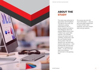 What Does It Take To Be A Good Data Scientist?
By AIM & Simplilearn 7
ABOUT THE
STUDY
This study was conducted in
association with Simplilearn.
The data for this study was
collected by asking
respondents to fill in a
survey created by Analytics
India Magazine about the
popular beliefs around what
it takes to be a good data
scientist. This included
various sub-topics such as
upskilling, employment, skill
set, and industry trends,
among others. We took
opinions from all those who
practice data science — from
professionals with less than
two years of experience to
CXOs — to get a thorough
idea of the working
environment in this growing
field.
Our survey was met with
much enthusiasm — and we
got some great insights from
it. Some of them were
expected, and many of them
were real eye-openers.
 