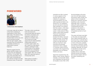 What Does It Take To Be A Good Data Scientist?
By AIM & Simplilearn 9
FOREWORD
In the past, data did not play a
critical role in shaping an
organization’s future, like it
does today. The advent of big
data is bringing about a
transformation at the very core
of the business process.
With the right insights, data
scientists have the potential to
completely transform an
organization’s growth
trajectory.
Reports suggest that the
global volume of data is set
to grow from 33 zettabytes
in 2018 to 175 by 2025. The
study also speculates that in
2025, each connected per-
son will have at least one data
interaction every 18 seconds.
This data, which constitutes
both structured and
unstructured data will need to
be stored, processed, and
analyzed in order for it to
deliver its complete value.
This throws up a huge
opportunity for data scientists;
making data science a
lucrative career option. As
per a report by a job search
website, postings for data
science jobs on the website
have grown by a whopping
344% as compared to five
years earlier. Also, the number
grew 29% year-over-year as
of December 2018.
Data science is hardly a
monolithic field. Data
scientists are often involved
in various aspects of the
process right from data
collection to analysis to
recommendations. So, the
skills required are likely to be
diverse too. For profession-
als who are keen to become
data scientists, the question
that then arises is, what does
it take to build a successful
career in data science? What
makes a good data scientist?
There isn’t necessarily a
straightforward answer
because the field is vast and
rapidly evolving. The skillset
required is fairly diverse. Of
course, the right technical
skills are important. Data
scientists are generally
expected to have a degree
in computer science and be
conversant with programming
languages such as Hadoop,
Python, and Java.
Apart from programming, the
ability to learn quickly, adapt to
changes, communicate clearly,
and understand the big picture
are equally crucial. Also, while
the technologies will evolve
over time and data analysis
techniques might change, the
ability to think critically will
always be in demand. Domain
expertise is also important
especially when it comes to
asking the right questions and
understanding the right
problems to be solved. In
addition, a certain amount
of business acumen is much
needed.
This study will shed more light
on the roles and responsibili-
ties of data scientists today. At
the same time, it will talk about
the current state of the industry
in terms of the jobs available,
the industry’s hierarchy model,
and the recommended path for
upskilling. Basically, the report
is intended to provide some
useful insights on the
qualities that an ideal data
scientist should encompass.
We trust that readers will find
the report interesting and
useful.
- Krishna Kumar, CEO, Simplilearn
 