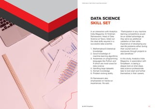 What Does It Take To Be A Good Data Scientist?
By AIM & Simplilearn 11
DATA SCIENCE
SKILL SET
In an interaction with Analytics
India Magazine, Dr Krishnan
Ramaswami, Head of Data
Science at Tesco, listed out
the ideal skills required in a
successful data scientist.
1.	Mathematical & statistical
knowledge
2.	Good knowledge of
machine learning algorithms
3.	Awareness on programming
languages like Python and
R which are more tuned for
data science
4.	Handling large datasets
5.	Domain knowledge
6.	Problem-solving ability
Dr Ramaswami also
emphasised on hands-on
experiences. He said,
“Participation in any machine
learning competitions would
be an added advantage as
they serve as additional
validation of their skills.
Experience of developing any
real-life problems either during
their course work or
exposures through projects is
also beneficial.”
In this study, Analytics India
Magazine, in association with
Simplilearn, is taking a
deeper look at what steps
data science professionals
take to kick-start and further
themselves in their careers.
 