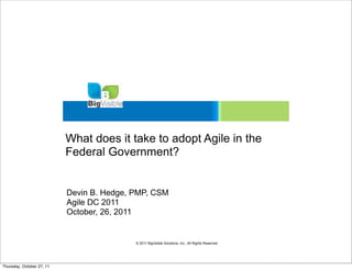 What does it take to adopt Agile in the
                           Federal Government?


                           Devin B. Hedge, PMP, CSM
                           Agile DC 2011
                           October, 26, 2011


                                           © 2011 BigVisible Solutions, Inc.. All Rights Reserved




Thursday, October 27, 11
 
